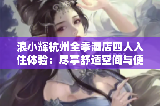 浪小辉杭州全季酒店四人入住体验：尽享舒适空间与便捷服务