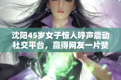 沈阳45岁女子惊人呼声震动社交平台，赢得网友一片赞叹