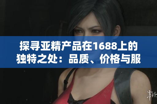 探寻亚精产品在1688上的独特之处：品质、价格与服务的完美结合