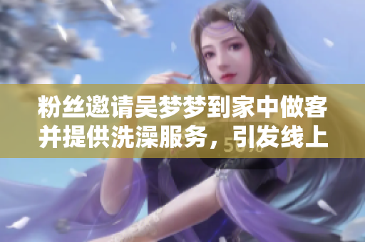 粉丝邀请吴梦梦到家中做客并提供洗澡服务，引发线上热议和关注