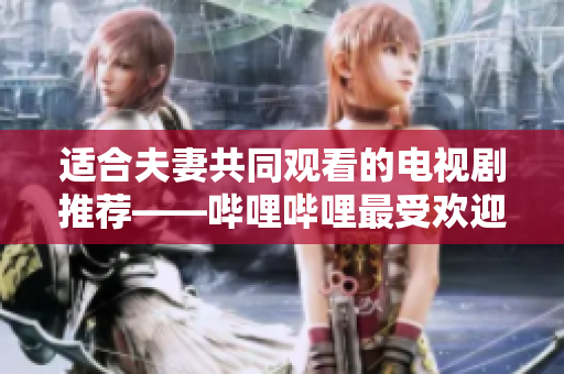 适合夫妻共同观看的电视剧推荐——哔哩哔哩最受欢迎的夫妻剧集盘点