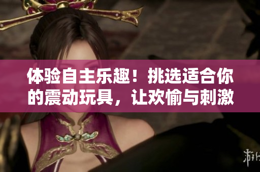 体验自主乐趣！挑选适合你的震动玩具，让欢愉与刺激并存