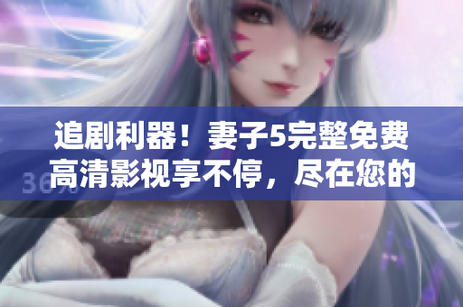 追剧利器！妻子5完整免费高清影视享不停，尽在您的电视屏幕上