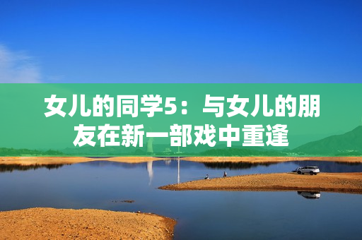女儿的同学5：与女儿的朋友在新一部戏中重逢