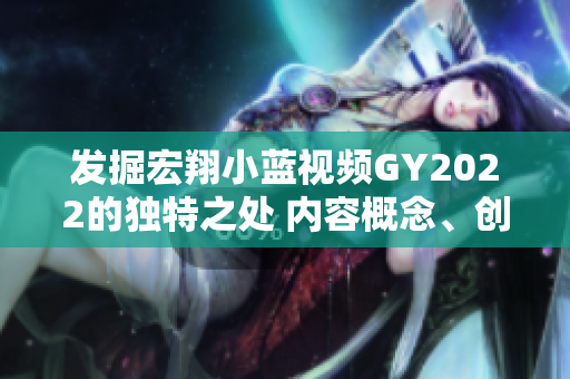 发掘宏翔小蓝视频GY2022的独特之处 内容概念、创新亮点、受众特质一览