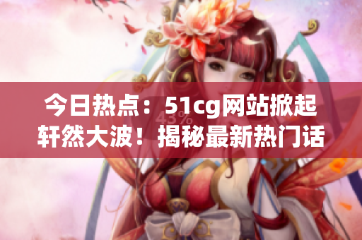 今日热点：51cg网站掀起轩然大波！揭秘最新热门话题，引发网友热议！