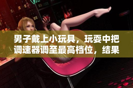 男子戴上小玩具，玩耍中把调速器调至最高档位，结果令人大跌眼镜！