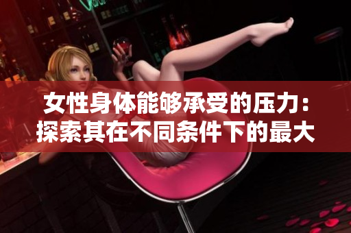 女性身体能够承受的压力：探索其在不同条件下的最大承载能力