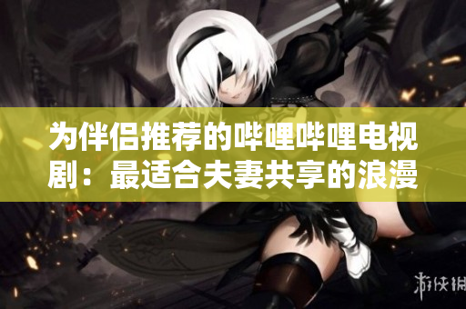 为伴侣推荐的哔哩哔哩电视剧：最适合夫妻共享的浪漫和感人系列