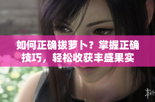 如何正确拔萝卜？掌握正确技巧，轻松收获丰盛果实