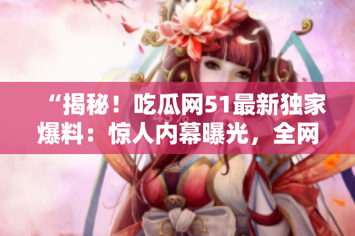 “揭秘！吃瓜网51最新独家爆料：惊人内幕曝光，全网热议！”