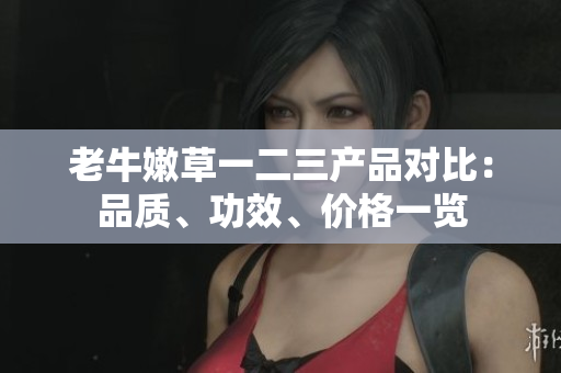 老牛嫩草一二三产品对比：品质、功效、价格一览