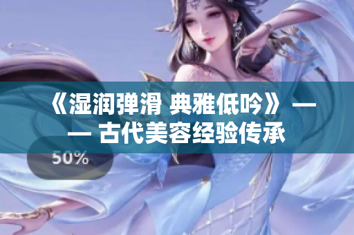《湿润弹滑 典雅低吟》 —— 古代美容经验传承