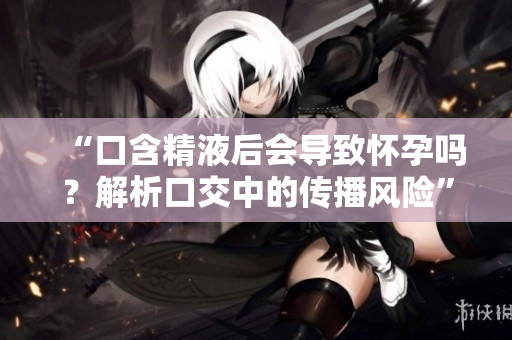 “口含精液后会导致怀孕吗？解析口交中的传播风险”
