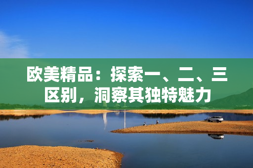 欧美精品：探索一、二、三区别，洞察其独特魅力