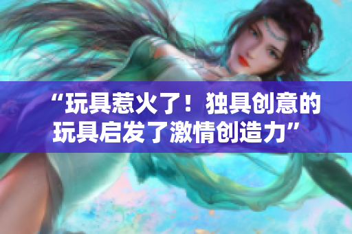 “玩具惹火了！独具创意的玩具启发了激情创造力”