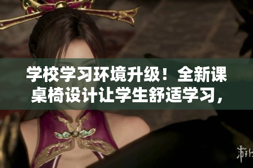 学校学习环境升级！全新课桌椅设计让学生舒适学习，提高课堂效率