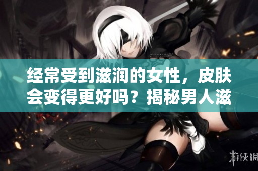 经常受到滋润的女性，皮肤会变得更好吗？揭秘男人滋润对女性皮肤的影响