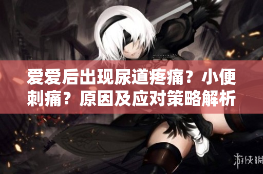 爱爱后出现尿道疼痛？小便刺痛？原因及应对策略解析