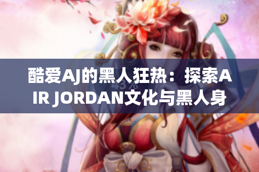 酷爱AJ的黑人狂热：探索AIR JORDAN文化与黑人身份的深度联系