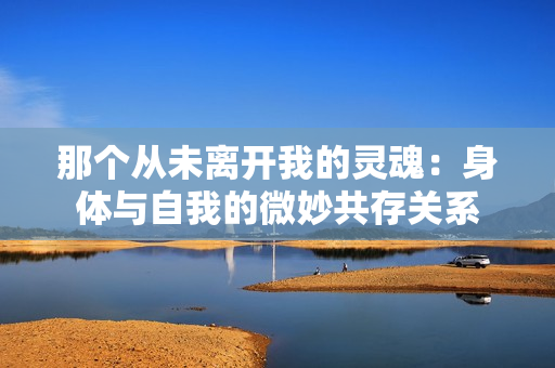 那个从未离开我的灵魂：身体与自我的微妙共存关系