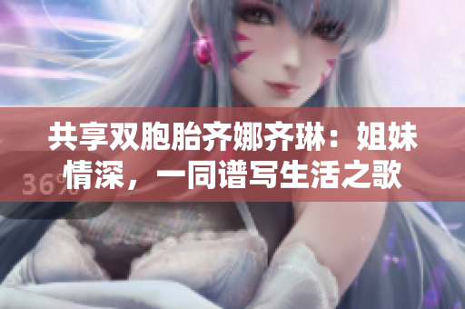 共享双胞胎齐娜齐琳：姐妹情深，一同谱写生活之歌