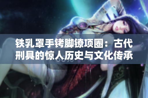 铁乳罩手铐脚镣项圈：古代刑具的惊人历史与文化传承