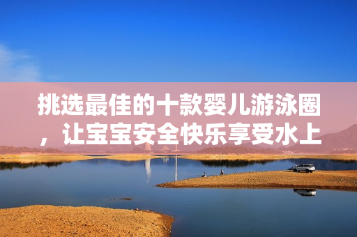 挑选最佳的十款婴儿游泳圈，让宝宝安全快乐享受水上乐趣