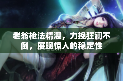 老翁枪法精湛，力挽狂澜不倒，展现惊人的稳定性