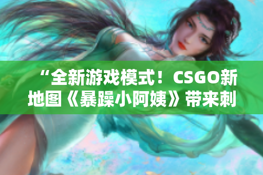 “全新游戏模式！CSGO新地图《暴躁小阿姨》带来刺激战斗体验！”