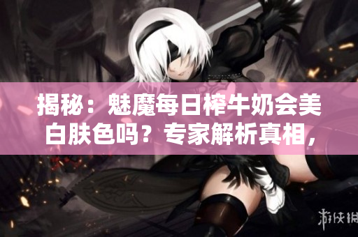 揭秘：魅魔每日榨牛奶会美白肤色吗？专家解析真相，让你不再困惑！