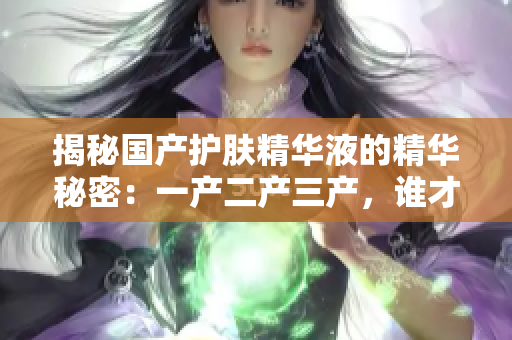 揭秘国产护肤精华液的精华秘密：一产二产三产，谁才是最佳选择？
