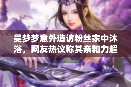 吴梦梦意外造访粉丝家中沐浴，网友热议称其亲和力超乎想象