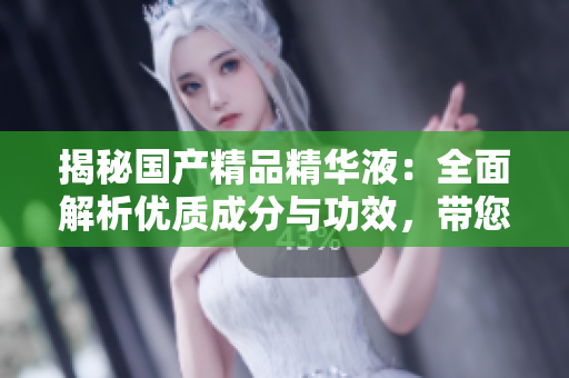 揭秘国产精品精华液：全面解析优质成分与功效，带您探索肌肤焕新之路