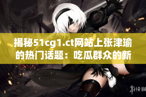 揭秘51cg1.ct网站上张津瑜的热门话题：吃瓜群众的新发现