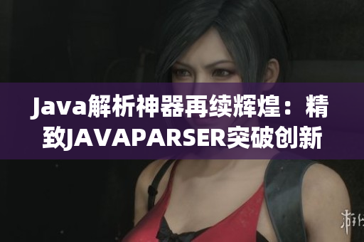 Java解析神器再续辉煌：精致JAVAPARSER突破创新巅峰