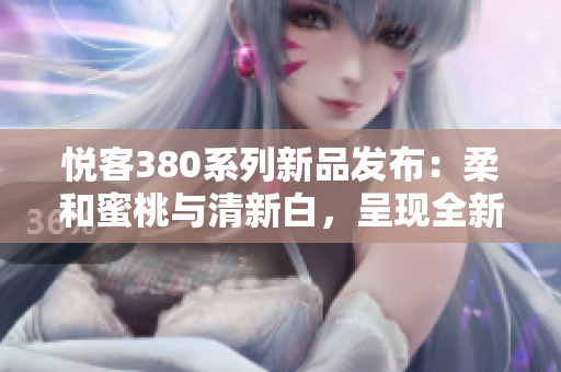 悦客380系列新品发布：柔和蜜桃与清新白，呈现全新时尚风采