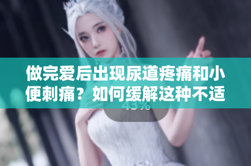 做完爱后出现尿道疼痛和小便刺痛？如何缓解这种不适？