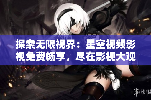 探索无限视界：星空视频影视免费畅享，尽在影视大观园