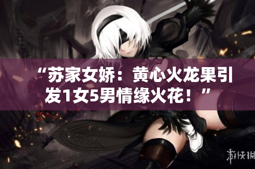 “苏家女娇：黄心火龙果引发1女5男情缘火花！”