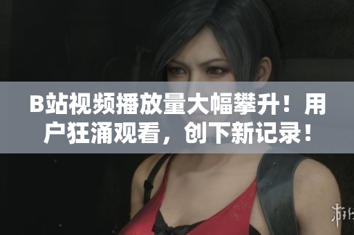 B站视频播放量大幅攀升！用户狂涌观看，创下新记录！