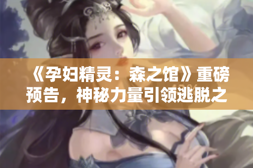 《孕妇精灵：森之馆》重磅预告，神秘力量引领逃脱之旅