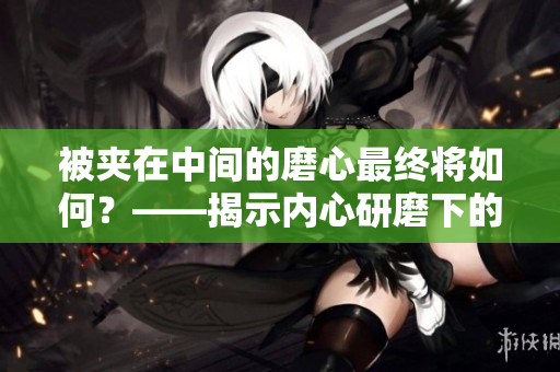 被夹在中间的磨心最终将如何？——揭示内心研磨下的归宿