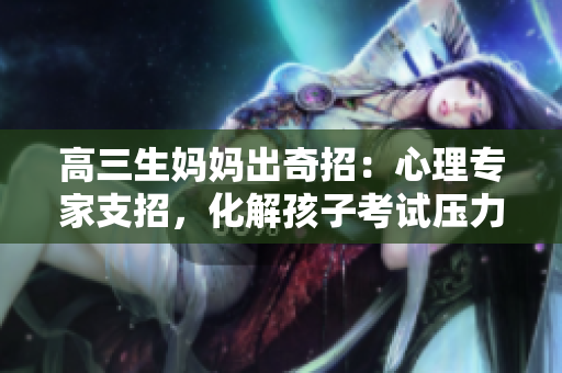 高三生妈妈出奇招：心理专家支招，化解孩子考试压力