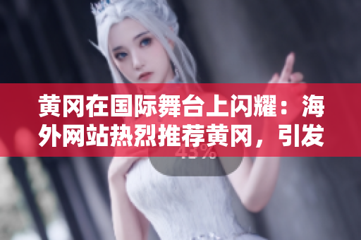 黄冈在国际舞台上闪耀：海外网站热烈推荐黄冈，引发广泛关注！