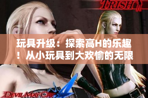 玩具升级：探索高H的乐趣！从小玩具到大欢愉的无限可能