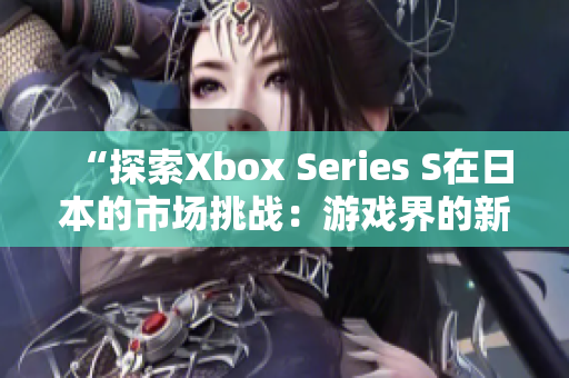 “探索Xbox Series S在日本的市场挑战：游戏界的新时代开启”