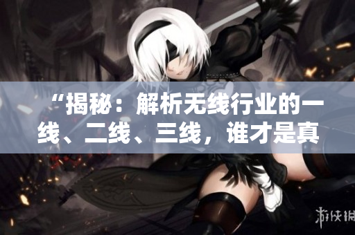 “揭秘：解析无线行业的一线、二线、三线，谁才是真正的精品？”