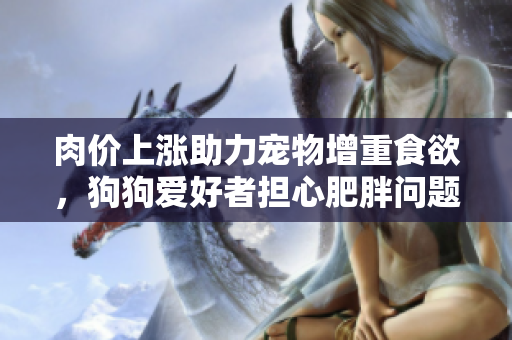 肉价上涨助力宠物增重食欲，狗狗爱好者担心肥胖问题愈演愈烈