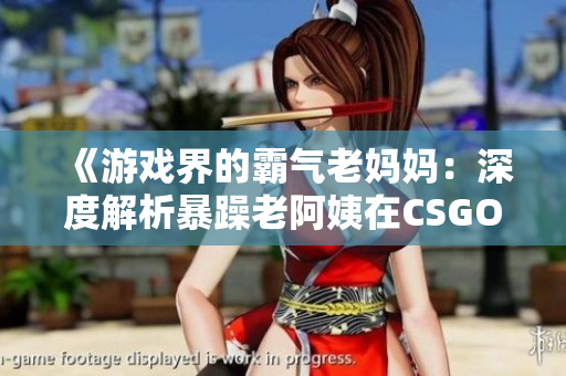《游戏界的霸气老妈妈：深度解析暴躁老阿姨在CSGO的传奇之路》